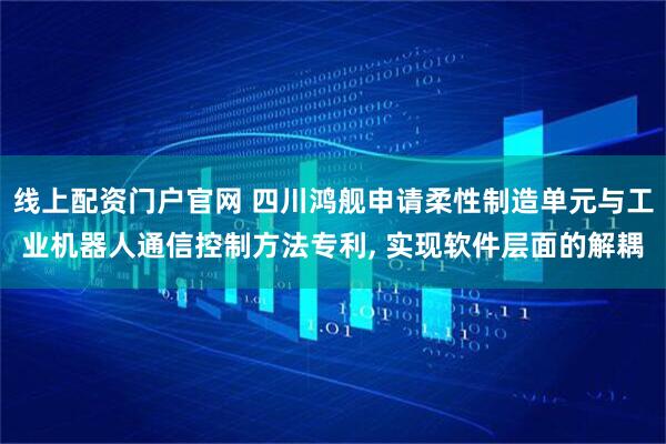 线上配资门户官网 四川鸿舰申请柔性制造单元与工业机器人通信控制方法专利, 实现软件层面的解耦