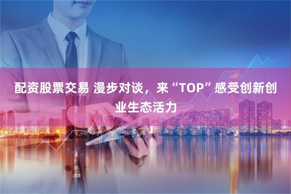 配资股票交易 漫步对谈，来“TOP”感受创新创业生态活力