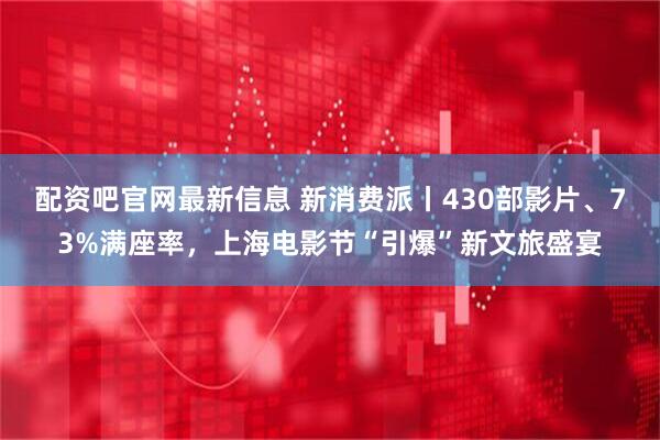 配资吧官网最新信息 新消费派丨430部影片、73%满座率，上海电影节“引爆”新文旅盛宴