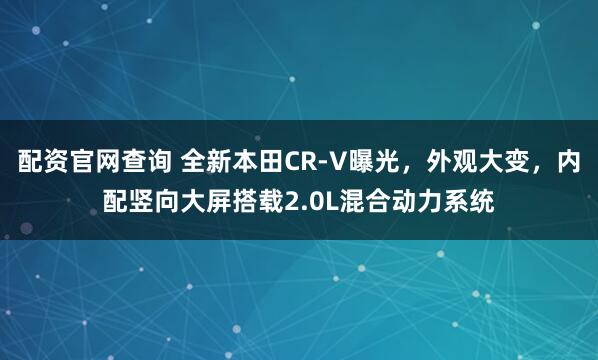 配资官网查询 全新本田CR-V曝光，外观大变，内配竖向大屏搭载2.0L混合动力系统
