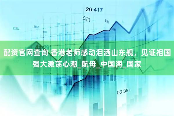 配资官网查询 香港老师感动泪洒山东舰，见证祖国强大激荡心潮_航母_中国海_国家