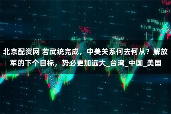 北京配资网 若武统完成，中美关系何去何从？解放军的下个目标，势必更加远大_台湾_中国_美国