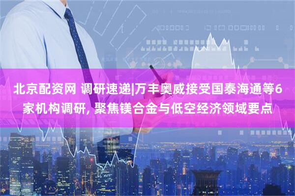 北京配资网 调研速递|万丰奥威接受国泰海通等6家机构调研, 聚焦镁合金与低空经济领域要点