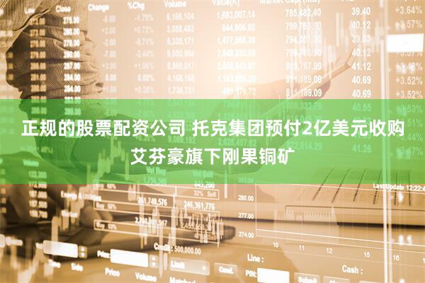 正规的股票配资公司 托克集团预付2亿美元收购艾芬豪旗下刚果铜矿