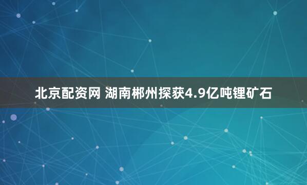 北京配资网 湖南郴州探获4.9亿吨锂矿石
