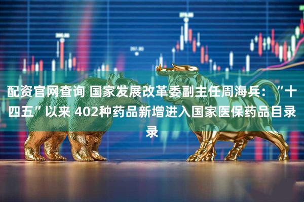 配资官网查询 国家发展改革委副主任周海兵：“十四五”以来 402种药品新增进入国家医保药品目录