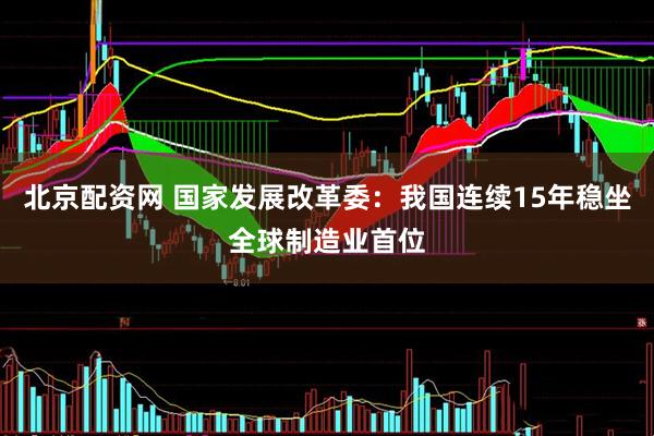 北京配资网 国家发展改革委：我国连续15年稳坐全球制造业首位
