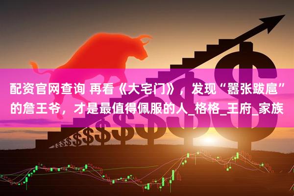 配资官网查询 再看《大宅门》，发现“嚣张跋扈”的詹王爷，才是最值得佩服的人_格格_王府_家族