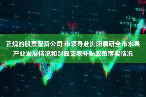 正规的股票配资公司 市领导赴浏阳调研全市水果产业发展情况和财政支农补贴政策落实情况