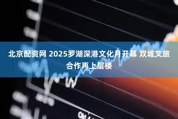 北京配资网 2025罗湖深港文化月开幕 双城文旅合作再上层楼