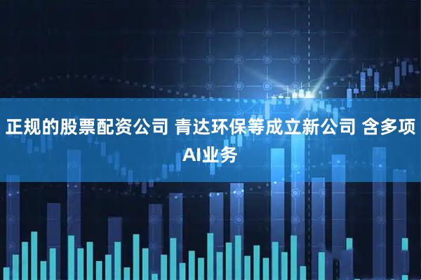 正规的股票配资公司 青达环保等成立新公司 含多项AI业务