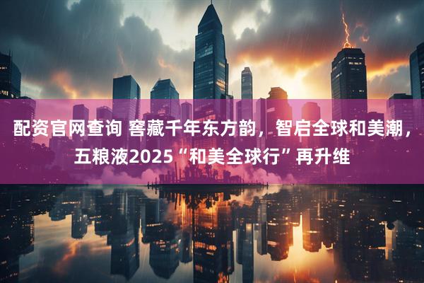 配资官网查询 窖藏千年东方韵，智启全球和美潮，五粮液2025“和美全球行”再升维