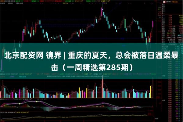 北京配资网 镜界 | 重庆的夏天，总会被落日温柔暴击（一周精选第285期）