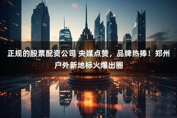 正规的股票配资公司 央媒点赞，品牌热捧！郑州户外新地标火爆出圈