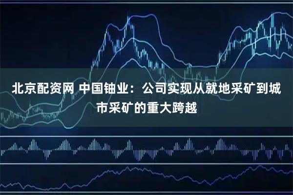 北京配资网 中国铀业：公司实现从就地采矿到城市采矿的重大跨越