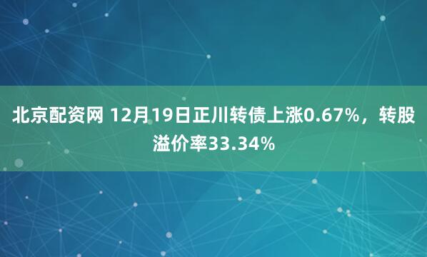 北京配资网 12月19日正川转债上涨0.67%,转股溢价率33.34%