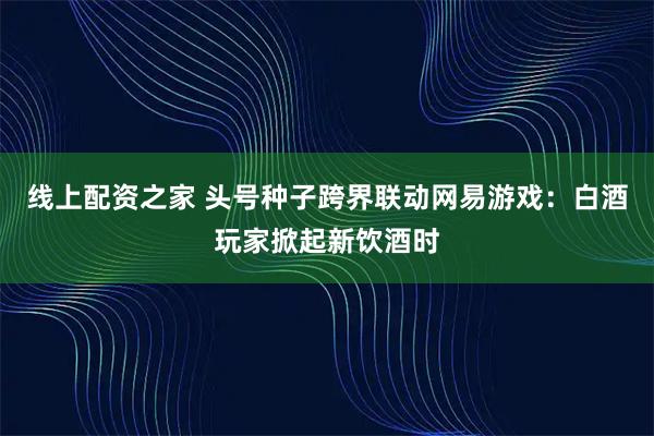 线上配资之家 头号种子跨界联动网易游戏：白酒玩家掀起新饮酒时