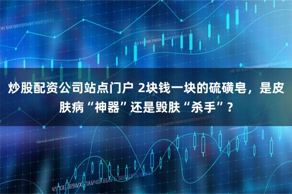 炒股配资公司站点门户 2块钱一块的硫磺皂，是皮肤病“神器”还是毁肤“杀手”？