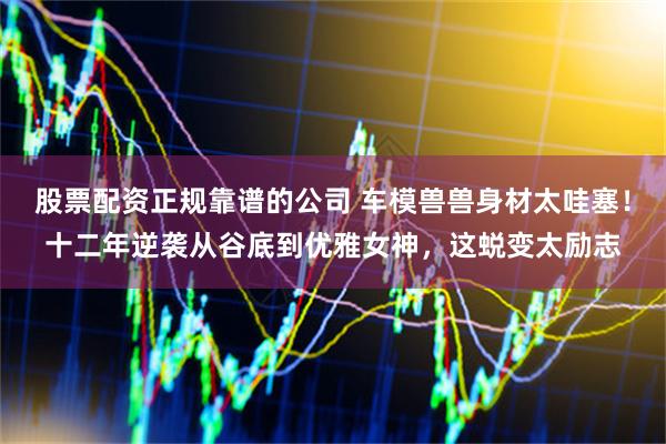 股票配资正规靠谱的公司 车模兽兽身材太哇塞！十二年逆袭从谷底到优雅女神，这蜕变太励志