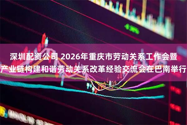 深圳配资公司 2026年重庆市劳动关系工作会暨产业链构建和谐劳动关系改革经验交流会在巴南举行