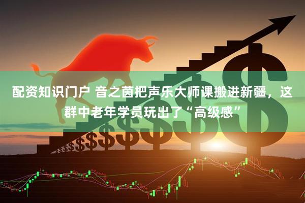 配资知识门户 音之茵把声乐大师课搬进新疆，这群中老年学员玩出了“高级感”