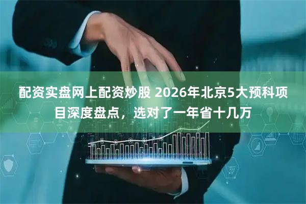配资实盘网上配资炒股 2026年北京5大预科项目深度盘点，选对了一年省十几万