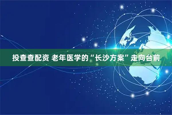 投查查配资 老年医学的“长沙方案”走向台前