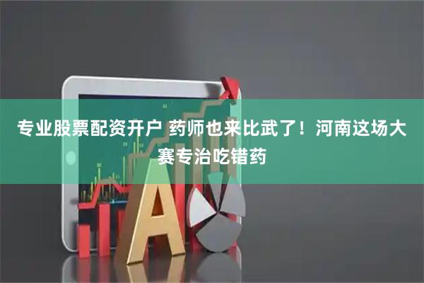 专业股票配资开户 药师也来比武了！河南这场大赛专治吃错药