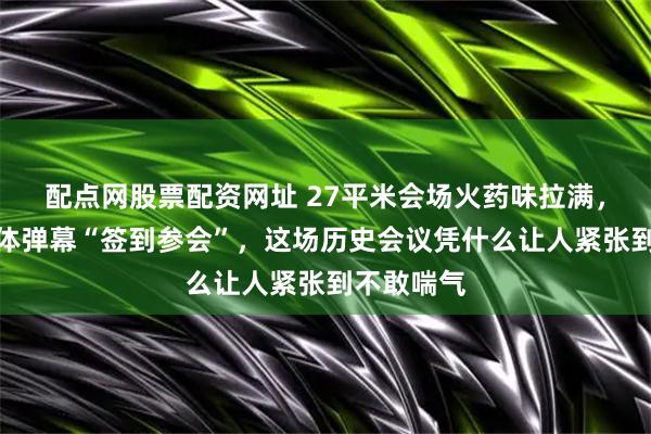 配点网股票配资网址 27平米会场火药味拉满，年轻人集体弹幕“签到参会”，这场历史会议凭什么让人紧张到不敢喘气