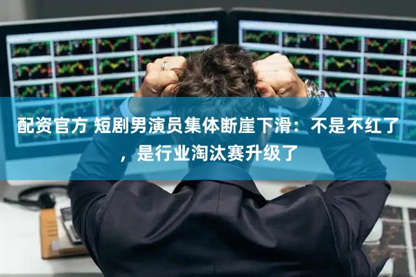 配资官方 短剧男演员集体断崖下滑：不是不红了，是行业淘汰赛升级了